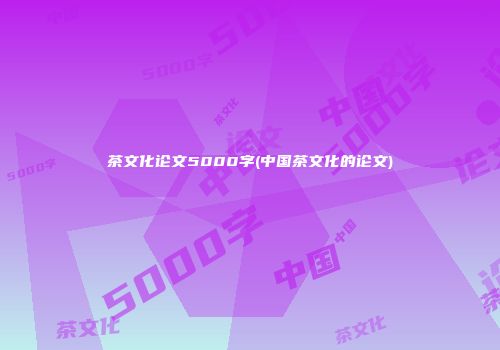 茶文化论文5000字(中国茶文化的论文)