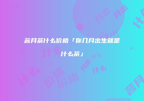 茗月茶什么价格「你几月出生就是什么茶」