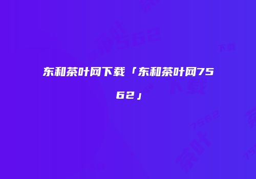 东和茶叶网下载「东和茶叶网7562」