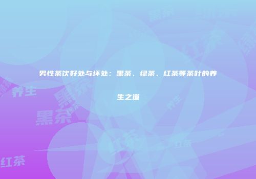 男性茶饮好处与坏处：黑茶、绿茶、红茶等茶叶的养生之道