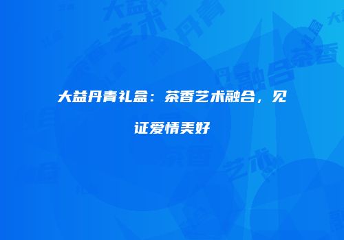 大益丹青礼盒：茶香艺术融合，见证爱情美好