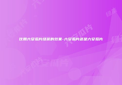 饮用六安瓜片绿茶的效果-六安瓜片还是六安瓜片
