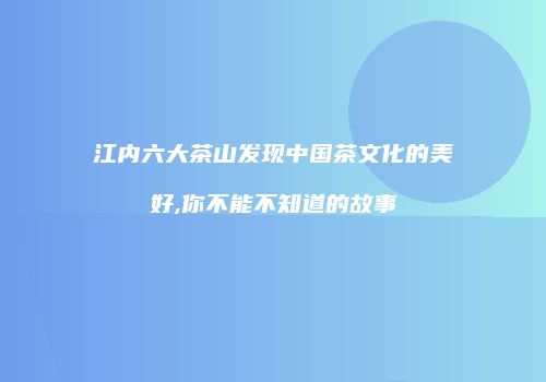 江内六大茶山发现中国茶文化的美好,你不能不知道的故事