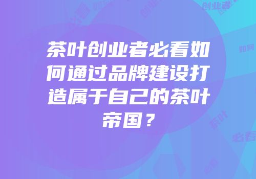 茶叶创业者必看如何通过品牌建设打造属于自己的茶叶帝国？