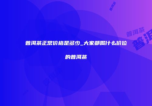 普洱茶正常价格是多少_大家都喝什么价位的普洱茶