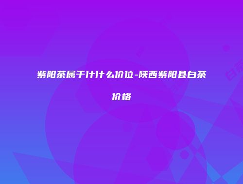 紫阳茶属于什什么价位-陕西紫阳县白茶价格