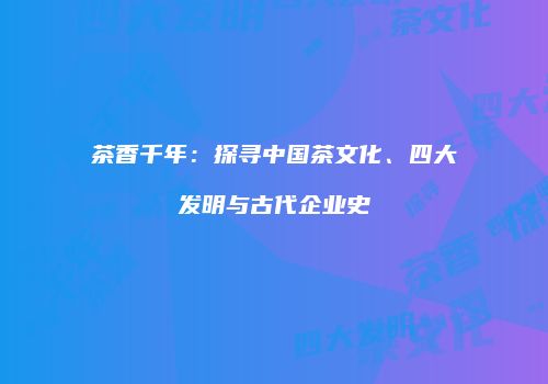 茶香千年：探寻中国茶文化、四大发明与古代企业史