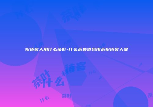 招待客人用什么茶叶-什么茶最适合用茶招待客人呢