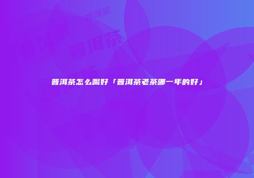 普洱茶怎么喝好「普洱茶老茶哪一年的好」
