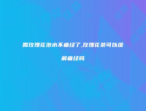 喝玫瑰花泡水不痛经了,玫瑰花茶可以缓解痛经吗