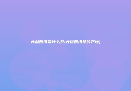 大益普洱是什么茶(大益普洱茶的产地)