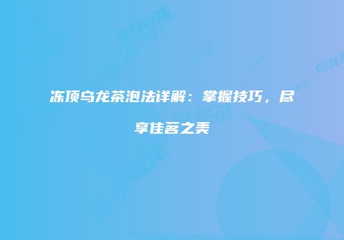 冻顶乌龙茶泡法详解：掌握技巧，尽享佳茗之美