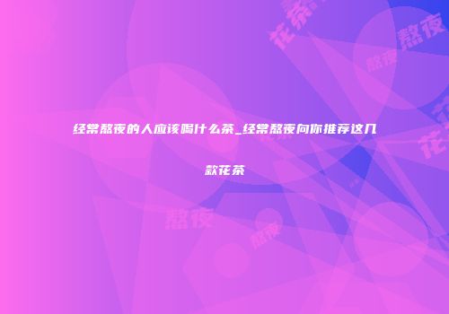 经常熬夜的人应该喝什么茶_经常熬夜向你推荐这几款花茶