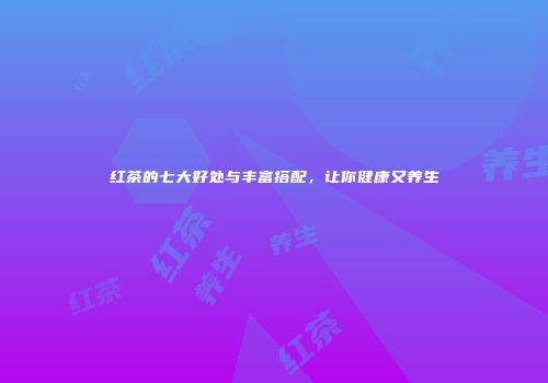 红茶的七大好处与丰富搭配，让你健康又养生