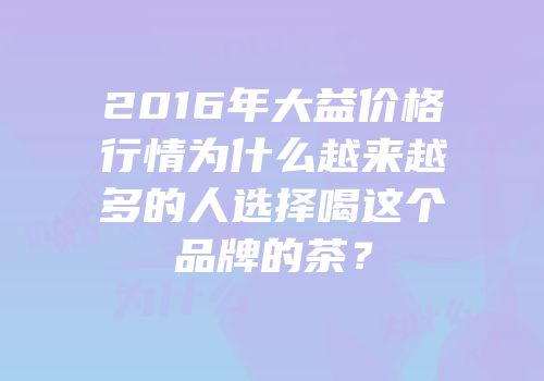 2016年大益价格行情为什么越来越多的人选择喝这个品牌的茶？