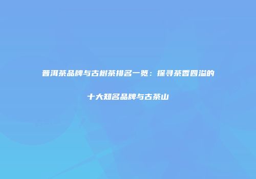 普洱茶品牌与古树茶排名一览：探寻茶香四溢的十大知名品牌与古茶山