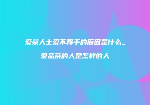 爱茶人士爱不释手的原因是什么_爱品茶的人是怎样的人