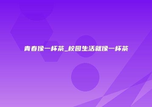 青春像一杯茶_校园生活就像一杯茶