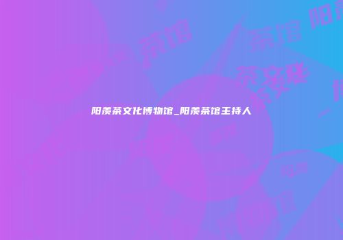阳羡茶文化博物馆_阳羡茶馆主持人