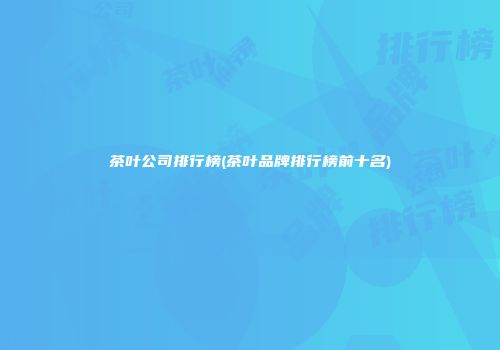 茶叶公司排行榜(茶叶品牌排行榜前十名)