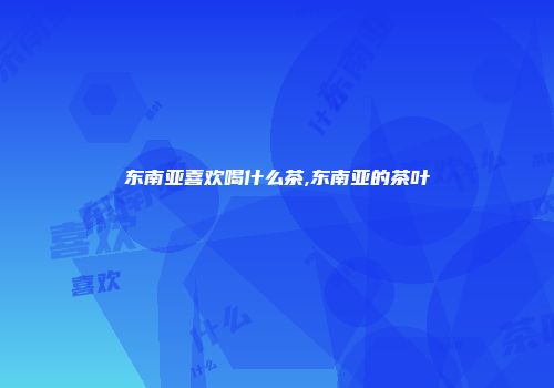 东南亚喜欢喝什么茶,东南亚的茶叶