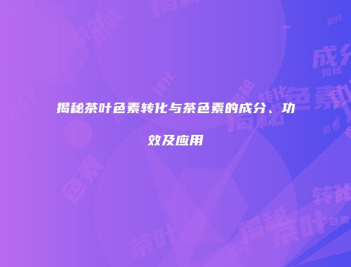 揭秘茶叶色素转化与茶色素的成分、功效及应用