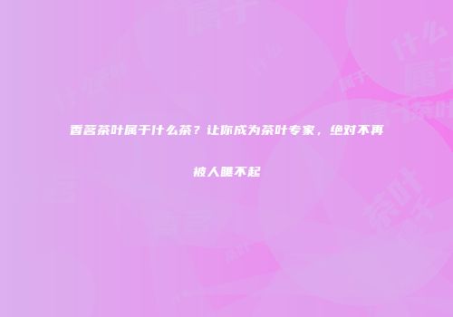 香茗茶叶属于什么茶？让你成为茶叶专家，绝对不再被人瞧不起