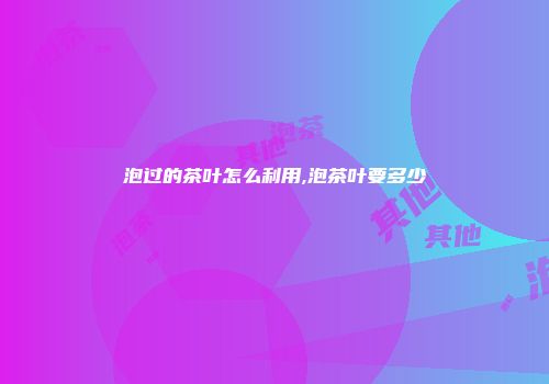 泡过的茶叶怎么利用,泡茶叶要多少