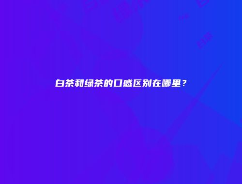 白茶和绿茶的口感区别在哪里？