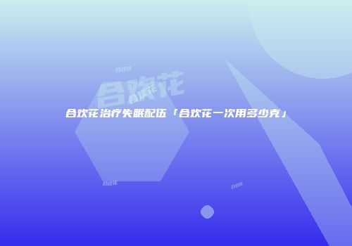合欢花治疗失眠配伍「合欢花一次用多少克」