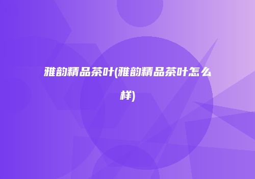 雅韵精品茶叶(雅韵精品茶叶怎么样)