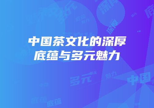 中国茶文化的深厚底蕴与多元魅力
