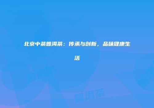北京中茶普洱茶：传承与创新，品味健康生活