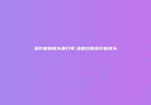 茶叶做的枕头用几年,没喝过的茶叶做枕头