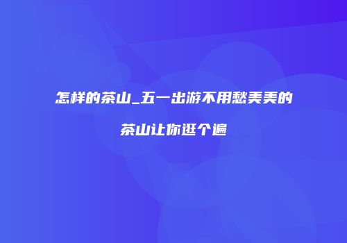 怎样的茶山_五一出游不用愁美美的茶山让你逛个遍