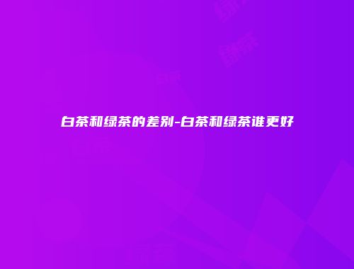 白茶和绿茶的差别-白茶和绿茶谁更好