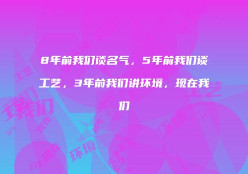 8年前我们谈名气，5年前我们谈工艺，3年前我们讲环境，现在我们