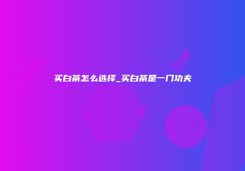 买白茶怎么选择_买白茶是一门功夫