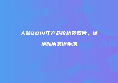 大益2014年产品价格及图片，惊艳你的茶道生活