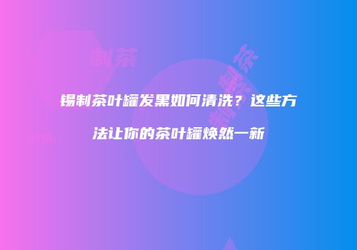锡制茶叶罐发黑如何清洗？这些方法让你的茶叶罐焕然一新