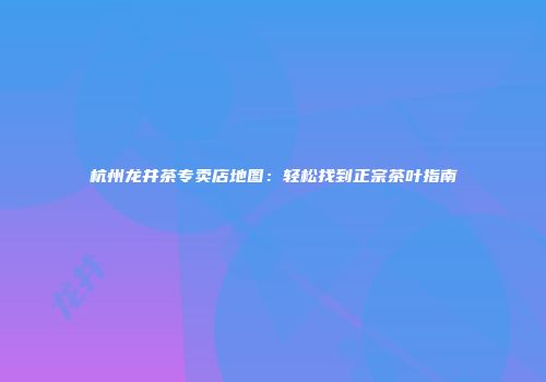 杭州龙井茶专卖店地图：轻松找到正宗茶叶指南