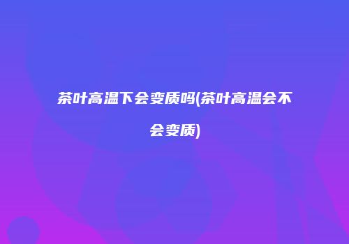茶叶高温下会变质吗(茶叶高温会不会变质)