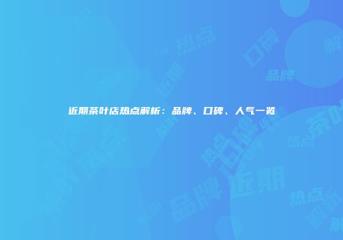 近期茶叶店热点解析：品牌、口碑、人气一览