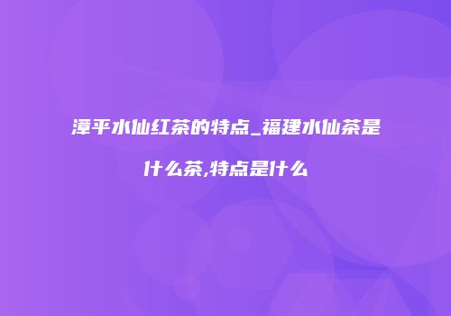 漳平水仙红茶的特点_福建水仙茶是什么茶,特点是什么