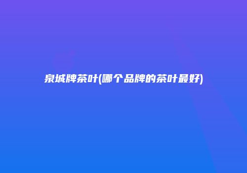 泉城牌茶叶(哪个品牌的茶叶最好)