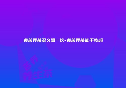 黄苦荞茶多久喝一次-黄苦荞茶能干吃吗