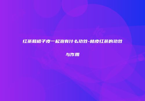 红茶和橘子皮一起泡有什么功效-桔皮红茶的功效与作用