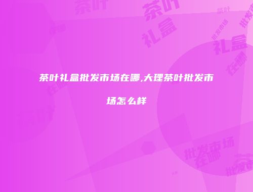 茶叶礼盒批发市场在哪,大理茶叶批发市场怎么样