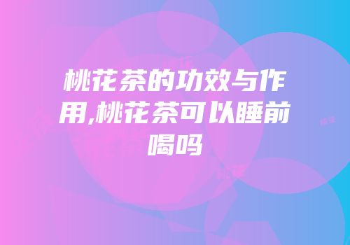 桃花茶的功效与作用,桃花茶可以睡前喝吗