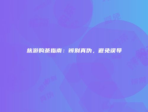 旅游购茶指南：辨别真伪，避免误导
